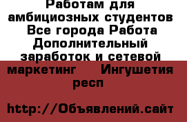 Работам для амбициозных студентов. - Все города Работа » Дополнительный заработок и сетевой маркетинг   . Ингушетия респ.